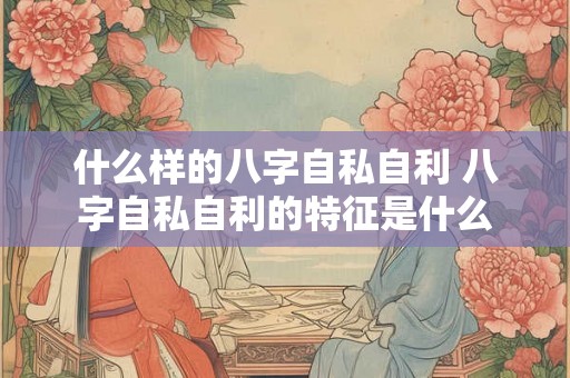 什么样的八字自私自利 八字自私自利的特征是什么