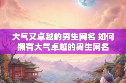 大气又卓越的男生网名 如何拥有大气卓越的男生网名 大气又卓越的男生网名 如何拥有大气卓越的男生网名