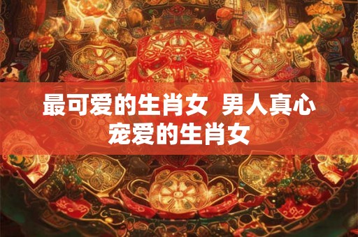 最可爱的生肖女 男人真心宠爱的生肖女 最可爱的生肖女 男人真心宠爱的生肖女