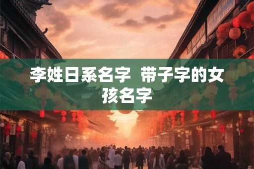 李姓日系名字 带子字的女孩名字 李姓日系名字 带子字的女孩名字
