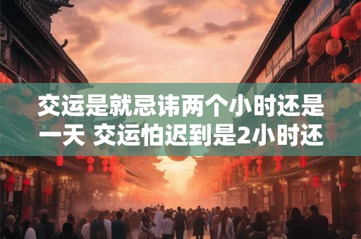 交运是就忌讳两个小时还是一天 交运怕迟到是2小时还是1天