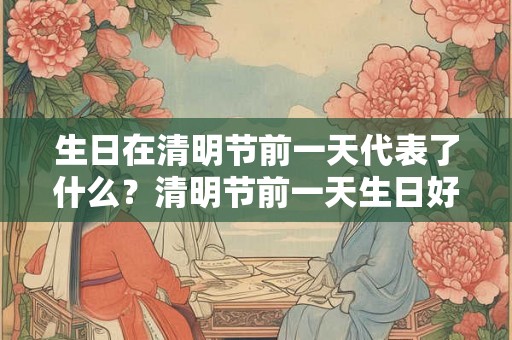 生日在清明节前一天代表了什么？清明节前一天生日好吗？