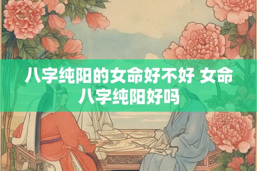 八字纯阳的女命好不好 女命八字纯阳好吗
