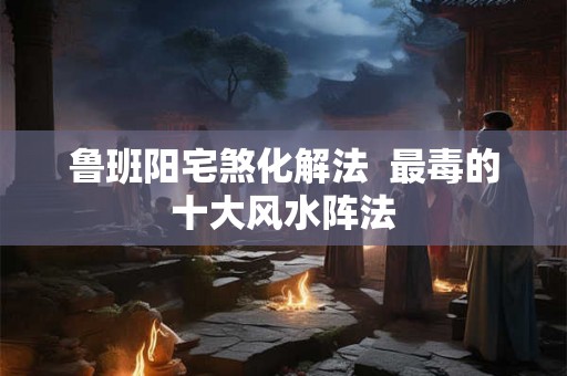 鲁班阳宅煞化解法  最毒的十大风水阵法