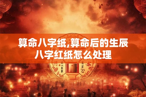 算命八字纸,算命后的生辰八字红纸怎么处理 算命八字纸,算命后的生辰八字红纸怎么处理