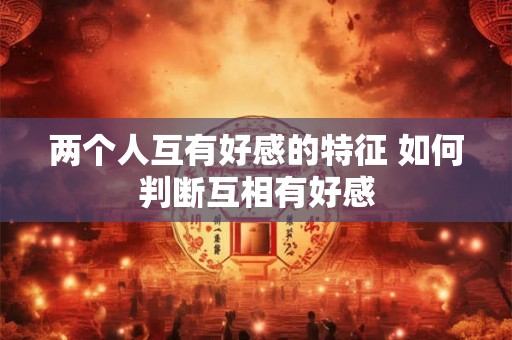 两个人互有好感的特征 如何判断互相有好感