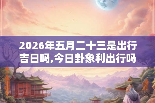 2026年五月二十三是出行吉日吗,今日卦象利出行吗