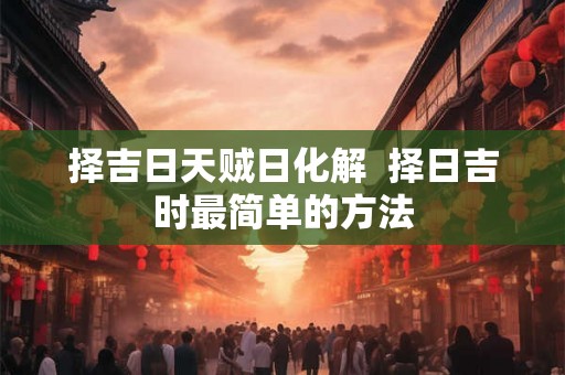 择吉日天贼日化解  择日吉时最简单的方法