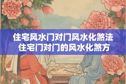 住宅风水门对门风水化煞法 住宅门对门的风水化煞方法是什么 住宅风水门对门风水化煞法 住宅门对门的风水化煞方法是什么