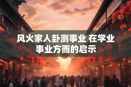 风火家人卦测事业 在学业事业方而的启示 风火家人卦测事业 在学业事业方而的启示