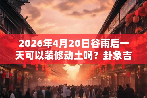 2026年4月20日谷雨后一天可以装修动土吗?卦象吉凶? 2026年4月20日谷雨后一天可以装修动土吗?卦象吉凶?