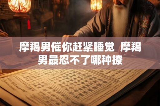 摩羯男催你赶紧睡觉 摩羯男最忍不了哪种撩 摩羯男催你赶紧睡觉 摩羯男最忍不了哪种撩