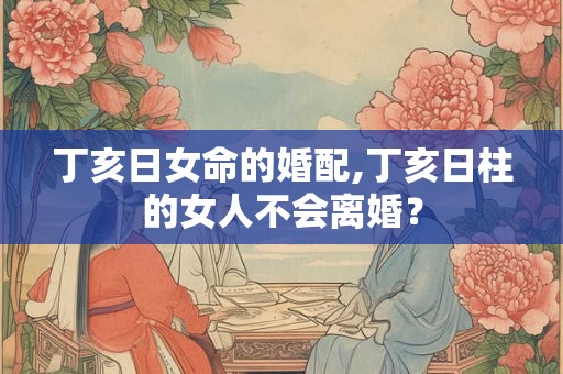 丁亥日女命的婚配,丁亥日柱的女人不会离婚？