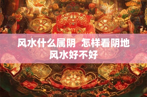风水什么属阴  怎样看阴地风水好不好