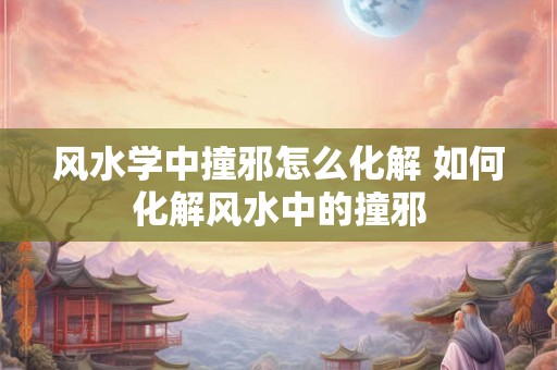 风水学中撞邪怎么化解 如何化解风水中的撞邪