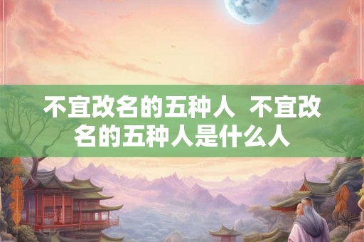 不宜改名的五种人 不宜改名的五种人是什么人 不宜改名的五种人 不宜改名的五种人是什么人