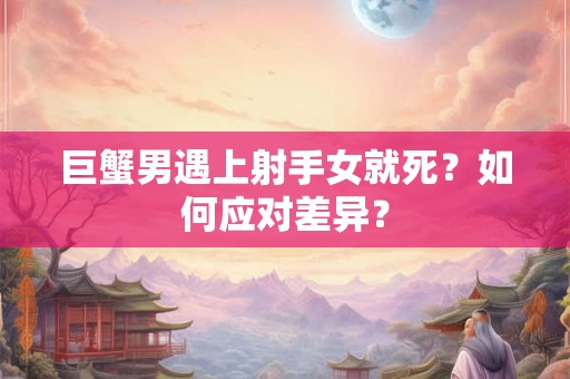 巨蟹男遇上射手女就死?如何应对差异? 巨蟹男遇上射手女就死?如何应对差异?