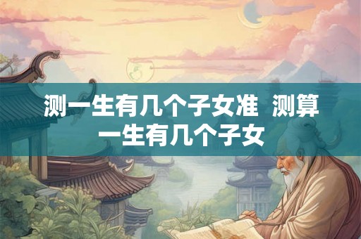 测一生有几个子女准 测算一生有几个子女 测一生有几个子女准 测算一生有几个子女