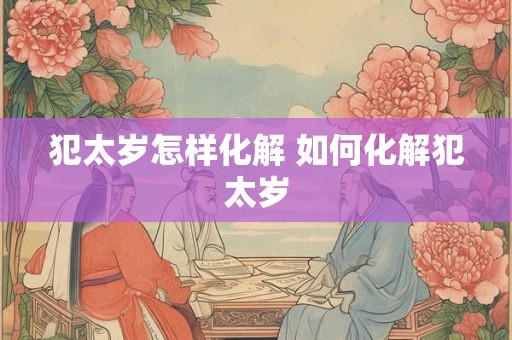 犯太岁怎样化解 如何化解犯太岁