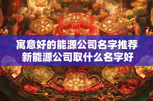 寓意好的能源公司名字推荐 新能源公司取什么名字好 寓意好的能源公司名字推荐 新能源公司取什么名字好