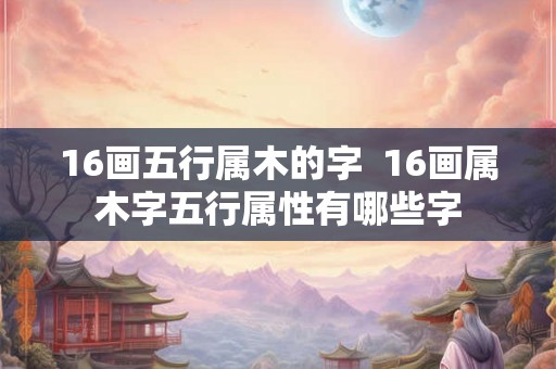 16画五行属木的字  16画属木字五行属性有哪些字