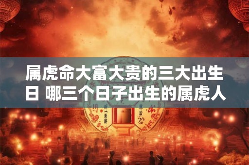 属虎命大富大贵的三大出生日 哪三个日子出生的属虎人最可能大富大贵 属虎命大富大贵的三大出生日 哪三个日子出生的属虎人最可能大富大贵