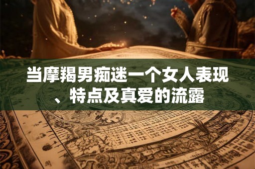 当摩羯男痴迷一个女人表现、特点及真爱的流露