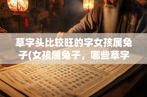 草字头比较旺的字女孩属兔子(女孩属兔子,哪些草字头的字比较旺?) 草字头比较旺的字女孩属兔子(女孩属兔子,哪些草字头的字比较旺?)