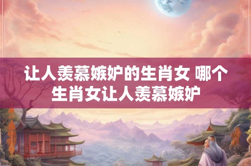 让人羡慕嫉妒的生肖女 哪个生肖女让人羡慕嫉妒