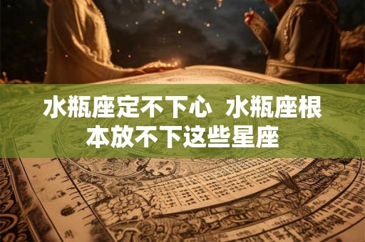 水瓶座定不下心  水瓶座根本放不下这些星座