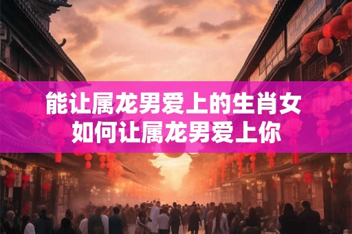 能让属龙男爱上的生肖女 如何让属龙男爱上你