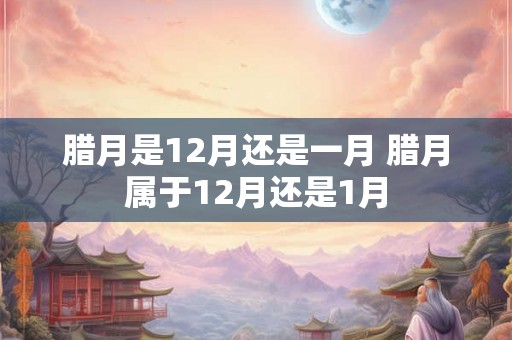 腊月是12月还是一月 腊月属于12月还是1月
