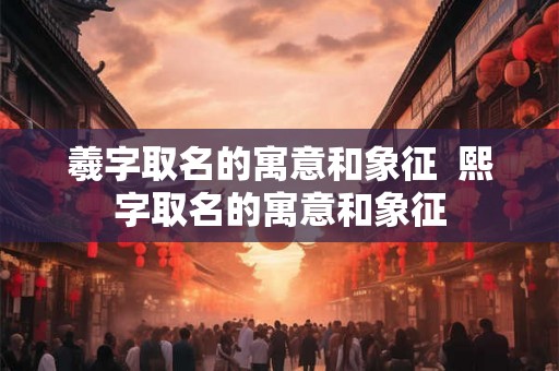 羲字取名的寓意和象征 熙字取名的寓意和象征 羲字取名的寓意和象征 熙字取名的寓意和象征