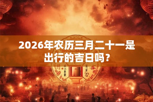 2026年农历三月二十一是出行的吉日吗? 2026年农历三月二十一是出行的吉日吗?