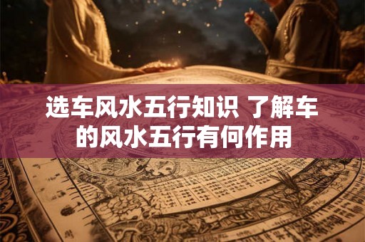 选车风水五行知识 了解车的风水五行有何作用