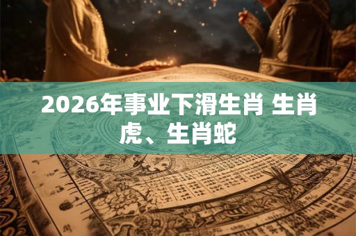 2026年事业下滑生肖 生肖虎、生肖蛇