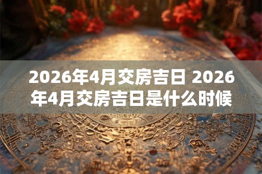 2026年4月交房吉日 2026年4月交房吉日是什么时候