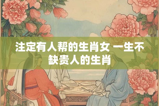 注定有人帮的生肖女 一生不缺贵人的生肖 注定有人帮的生肖女 一生不缺贵人的生肖