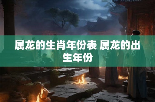 属龙的生肖年份表 属龙的出生年份 属龙的生肖年份表 属龙的出生年份