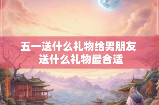 五一送什么礼物给男朋友  送什么礼物最合适