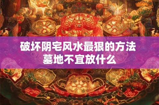 破坏阴宅风水最狠的方法 墓地不宜放什么