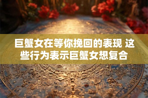 巨蟹女在等你挽回的表现 这些行为表示巨蟹女想复合