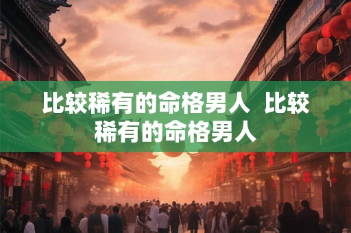 比较稀有的命格男人  比较稀有的命格男人