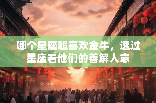 哪个星座超喜欢金牛，透过星座看他们的善解人意