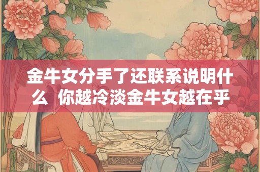金牛女分手了还联系说明什么 你越冷淡金牛女越在乎你 金牛女分手了还联系说明什么 你越冷淡金牛女越在乎你