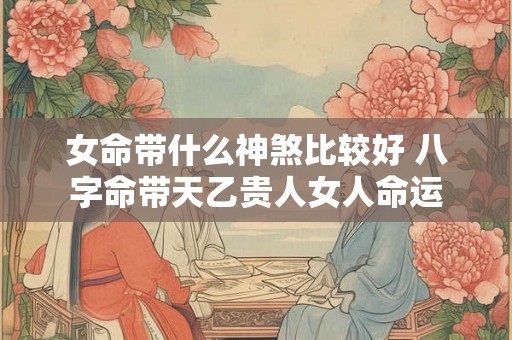 女命带什么神煞比较好 八字命带天乙贵人女人命运