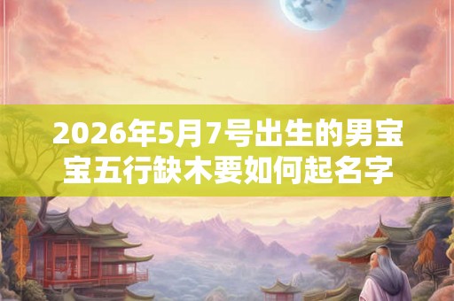 2026年5月7号出生的男宝宝五行缺木要如何起名字 2026年5月7号出生的男宝宝五行缺木要如何起名字