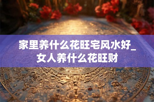 家里养什么花旺宅风水好_女人养什么花旺财