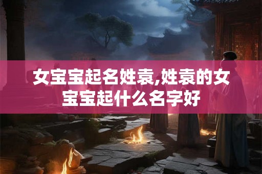 女宝宝起名姓袁,姓袁的女宝宝起什么名字好