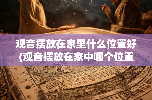 观音摆放在家里什么位置好(观音摆放在家中哪个位置更佳？)